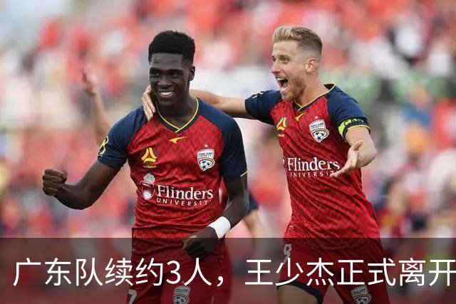 广东队续约3人，王少杰正式离开，周鹏600万顶薪回归